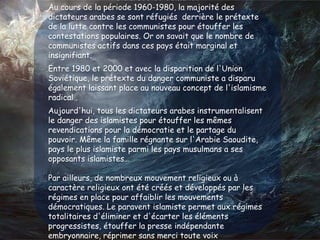 islamiste et demain ?
Au cours de la période 1960-1980, la majorité des
dictateurs arabes se sont réfugiés derrière le prétexte
de la lutte contre les communistes pour étouffer les
contestations populaires. Or on savait que le nombre de
communistes actifs dans ces pays était marginal et
insignifiant.
Entre 1980 et 2000 et avec la disparition de l'Union
Soviétique, le prétexte du danger communiste a disparu
également laissant place au nouveau concept de l'islamisme
radical .
Aujourd'hui, tous les dictateurs arabes instrumentalisent
le danger des islamistes pour étouffer les mêmes
revendications pour la démocratie et le partage du
pouvoir. Même la famille régnante sur l'Arabie Saoudite,
pays le plus islamiste parmi les pays musulmans a ses
opposants islamistes…
Par ailleurs, de nombreux mouvement religieux ou à
caractère religieux ont été créés et développés par les
régimes en place pour affaiblir les mouvements
démocratiques. Le paravent islamiste permet aux régimes
totalitaires d'éliminer et d'écarter les éléments
progressistes, étouffer la presse indépendante
embryonnaire, réprimer sans merci toute voix
 