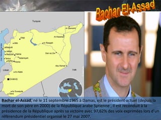 Bachar el-Assad, né le 11 septembre 1965 à Damas, est le président actuel (depuis la
mort de son père en 2000) de la République arabe Syrienne , il est reconduit à la
présidence de la République après sa victoire avec 97,62% des voix exprimées lors d'un
référendum présidentiel organisé le 27 mai 2007.
 