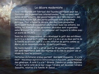 Le décore moderniste
Tous ces régimes ont fabriqué des façades politiques pour les
touristes des organisations internationales. Tous ces pays sont
dotés de parlements, des gouvernements de « béni oui oui », des
médias du moyen âge, des partis politiques sans programme
politique. Pour achever le décore, des élections auxquelles
participent toute la population adulte mais aussi les enfants, les
bébés, les absents et les personnes décédées sont organisées
selon le vouloir du pouvoir. Le vainqueur est toujours le même avec
un score de 99,99%.
Dans les dictatures arabes, on a développé le goût des extrêmes:
soit il n y a aucun parti politique, soit il y en a un ou deux partis de
la famille au pouvoir, soit il y a une inflation de partis comme au
Maroc où on dénombre plus de 30 partis politiques.
De toute manière, qu'il y ait un seul ou 30 partis politiques, cela
est sans importance dans des régimes où le clan au pouvoir use et
abuse de tous les pouvoirs.
Certaines dictatures arabes portent des noms éloquents : il y a la
RADP : République algérienne Démocratique et Populaire, gouvernée par
des généraux. À coté il y a la " Grande Jamahiriya arabe libyenne
" et de l'autre coté de la mer rouge l'Arabie est devenue l'Arabie
Saoudite, relative à la famille Al Saoud….
 