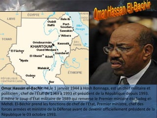 Omar Hassan el-Bachir, né le 1 janvier 1944 à Hosh Bonnaga, est un chef militaire et
politicien , chef de l'État de 1989 à 1993 et président de la République depuis 1993.
Il mène le coup d’État militaire de 1989 qui renverse le Premier ministre élu Sadeg el-
Mehdi. El-Béchir prend les fonctions de chef de l'État, Premier ministre, chef des
forces armées et ministre de la Défense avant de devenir officiellement président de la
République le 03 octobre 1993.
 