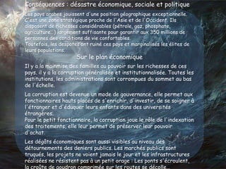 Conséquences : désastre économique, sociale et politique
Les pays arabes jouissent d'une position géographique exceptionnelle.
C'est une zone stratégique proche de l'Asie et de l'Occident. Ils
disposent de richesses considérables (pétrole, gaz, phosphate,
agriculture…) largement suffisante pour garantir aux 350 millions de
personnes des conditions de vie confortables.
Toutefois, les despotes ont ruiné ces pays et marginalisés les élites de
leurs populations.
Sur le plan économique
Il y a la mainmise des familles au pouvoir sur les richesses de ces
pays. il y a la corruption généralisée et institutionnalisée. Toutes les
institutions, les administrations sont corrompues du sommet au bas
de l'échelle.
La corruption est devenue un mode de gouvernance, elle permet aux
fonctionnaires hauts placés de s'enrichir, d'investir, de se soigner à
l'étranger et d'éduquer leurs enfants dans des universités
étrangères.
Pour le petit fonctionnaire, la corruption joue le rôle de l'indexation
des traitements, elle leur permet de préserver leur pouvoir
d'achat.
Les dégâts économiques sont aussi visibles au niveau des
détournements des deniers publics. Les marchés publics sont
truqués, les projets ne voient jamais le jour et les infrastructures
réalisées ne résistent pas à un petit orage : Les ponts s'écroulent,
la croûte de goudron comprimée sur les routes se décolle…
 