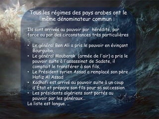 Tous les régimes des pays arabes ont le
même dénominateur commun :
Ils sont arrivés au pouvoir par hérédité, par
force ou par des circonstances très particulières
:.
• Le général Ben Ali a pris le pouvoir en évinçant
Bourguiba,
• Le général Moubarak (armée de l'air) a pris le
pouvoir suite à l'assassinat de Sadate, il
comptait le transférer à son fils,
• Le Président syrien Assad a remplacé son père
Hafiz Al Assad
• Kadhafi est arrivé au pouvoir suite à un coup
d'État et prépare son fils pour sa succession
• Les présidents algériens sont portés au
pouvoir par les généraux…
La liste est longue. ..
 