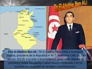 Zine el-Abidine Ben Ali , né le 3 septembre 1936 à Hammam
Sousse, président de la République du 7 novembre 1987 au 14
janvier 20110. Il accéda à la présidence après avoir déposé le
président Habib Bourguiba « pour raisons médicales » et lui
succéda en sa qualité de dauphin constitutionnel.
 