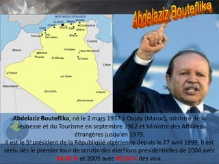 Abdelaziz Bouteflika, né le 2 mars 1937 à Oujda (Maroc), ministre de la
Jeunesse et du Tourisme en septembre 1962 et Ministre des Affaires
étrangères jusqu’en 1979.
Il est le 5e président de la République algérienne depuis le 27 avril 1999. Il est
réélu dès le premier tour de scrutin des élections présidentielles de 2004 avec
84,99 % et 2009 avec 90,24 % des voix.
 