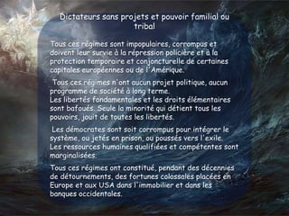 Dictateurs sans projets et pouvoir familial ou
tribal
Tous ces régimes sont impopulaires, corrompus et
doivent leur survie à la répression policière et à la
protection temporaire et conjoncturelle de certaines
capitales européennes ou de l'Amérique.
Tous ces régimes n'ont aucun projet politique, aucun
programme de société à long terme.
Les libertés fondamentales et les droits élémentaires
sont bafoués. Seule la minorité qui détient tous les
pouvoirs, jouit de toutes les libertés.
Les démocrates sont soit corrompus pour intégrer le
système, ou jetés en prison, ou poussés vers l'exile.
Les ressources humaines qualifiées et compétentes sont
marginalisées.
Tous ces régimes ont constitué, pendant des décennies
de détournements, des fortunes colossales placées en
Europe et aux USA dans l'immobilier et dans les
banques occidentales.
 