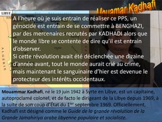 Mouammar Kadhafi, né le 19 juin 1942 à Syrte en Libye, est un capitaine,
autoproclamé colonel, et de facto le dirigeant de la Libye depuis 1969, à
la suite de son coup d’État du 1ier septembre 1969. Officiellement,
Kadhafi est désigné comme le Guide de la grande révolution de la
Grande Jamahiriya arabe libyenne populaire et socialiste.
A l’heure où je suis entrain de réaliser ce PPS, un
génocide est entrain de se commettre à BENGHAZI,
par des mercenaires recrutés par KADHADI alors que
le monde libre se contente de dire qu’il est entrain
d’observer.
Si cette révolution avait été déclenchée une dizaine
d’année avant, tout le monde aurait crié au crime,
mais maintenant le sanguinaire d’hier est devenue le
protecteur des intérêts occidentaux.
 