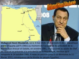 Mohamed Hosni Moubarak, né le 4 mai 1928. Vice-président de la République
arabe d'Égypte (1975-1981) au moment de l'assassinat du président de la
République Anouar el-Sadate, en octobre 1981, il lui succède au poste de chef
de l'État et se présente à la présidence de la République, élection qu'il
remporte le 14 octobre 1981. Il reste au pouvoir jusqu'à sa démission le 11
février 2011, conséquence de la révolte du peuple Égyptien.
 