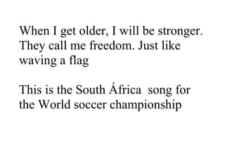 When I get older, I will be stronger.
They call me freedom. Just like
waving a flag

This is the South África song for
the World soccer championship
 