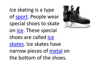 Ice skating is a type
of sport. People wear
special shoes to skate
on ice. These special
shoes are called ice
skates. Ice skates have
narrow pieces of metal on
the bottom of the shoes.