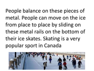 People balance on these pieces of
metal. People can move on the ice
from place to place by sliding on
these metal rails on the bottom of
their ice skates. Skating is a very
popular sport in Canada