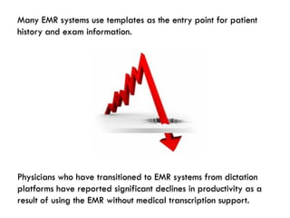 Many EMR systems use templates as the entry point for patient
history and exam information.




Physicians who have transitioned to EMR systems from dictation
platforms have reported significant declines in productivity as a
result of using the EMR without medical transcription support.
 