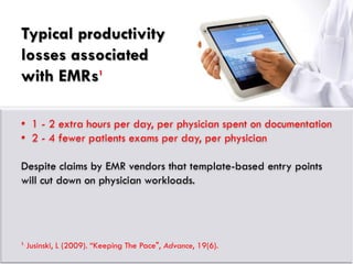 Typical productivity
losses associated
with EMRs1

• 1 - 2 extra hours per day, per physician spent on documentation
• 2 - 4 fewer patients exams per day, per physician

Despite claims by EMR vendors that template-based entry points
will cut down on physician workloads.




1.
     Jusinski, L (2009). “Keeping The Pace", Advance, 19(6).
 