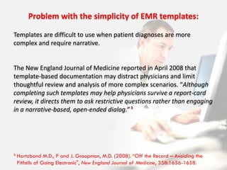 Problem with the simplicity of EMR templates:

Templates are difficult to use when patient diagnoses are more
complex and require narrative.


The New England Journal of Medicine reported in April 2008 that
template-based documentation may distract physicians and limit
thoughtful review and analysis of more complex scenarios. “Although
completing such templates may help physicians survive a report-card
review, it directs them to ask restrictive questions rather than engaging
in a narrative-based, open-ended dialog.” 3




3.
     Hartzband M.D., P and J. Groopman, M.D. (2008). “Off the Record – Avoiding the
     Pitfalls of Going Electronic", New England Journal of Medicine, 358:1656-1658.
 