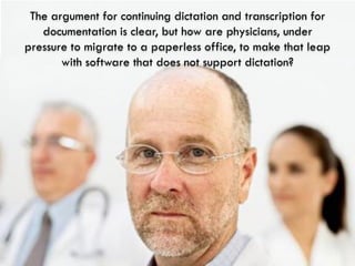 The argument for continuing dictation and transcription for
   documentation is clear, but how are physicians, under
pressure to migrate to a paperless office, to make that leap
       with software that does not support dictation?
 