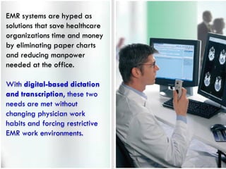 EMR systems are hyped as
solutions that save healthcare
organizations time and money
by eliminating paper charts
and reducing manpower
needed at the office.

With digital-based dictation
and transcription, these two
needs are met without
changing physician work
habits and forcing restrictive
EMR work environments.
 