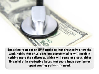 Expecting to adopt an EMR package that drastically alters the
 work habits that physicians are accustomed to will result in
nothing more than disorder, which will come at a cost, either
 financial or in productive hours that could have been better
                 spent serving patients in need.
 