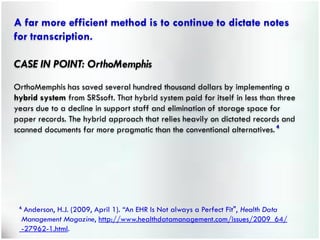 A far more efficient method is to continue to dictate notes
for transcription.

CASE IN POINT: OrthoMemphis
OrthoMemphis has saved several hundred thousand dollars by implementing a
hybrid system from SRSsoft. That hybrid system paid for itself in less than three
years due to a decline in support staff and elimination of storage space for
paper records. The hybrid approach that relies heavily on dictated records and
scanned documents far more pragmatic than the conventional alternatives. 4




 4.
   Anderson, H.J. (2009, April 1). “An EHR Is Not always a Perfect Fit", Health Data
  Management Magazine, http://www.healthdatamanagement.com/issues/2009_64/
  -27962-1.html.
 