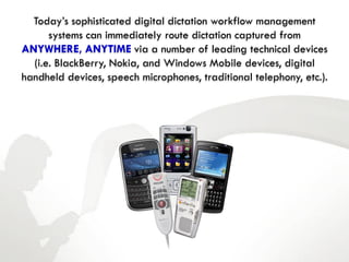 Today’s sophisticated digital dictation workflow management
      systems can immediately route dictation captured from
ANYWHERE, ANYTIME via a number of leading technical devices
  (i.e. BlackBerry, Nokia, and Windows Mobile devices, digital
handheld devices, speech microphones, traditional telephony, etc.).
 