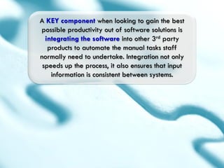 A KEY component when looking to gain the best
possible productivity out of software solutions is
  integrating the software into other 3rd party
   products to automate the manual tasks staff
normally need to undertake. Integration not only
 speeds up the process, it also ensures that input
    information is consistent between systems.
 
