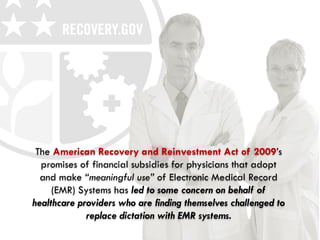 The American Recovery and Reinvestment Act of 2009’s
  promises of financial subsidies for physicians that adopt
  and make “meaningful use” of Electronic Medical Record
     (EMR) Systems has led to some concern on behalf of
healthcare providers who are finding themselves challenged to
             replace dictation with EMR systems.
 