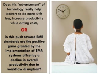 Does this “advancement” of
   technology really help
  doctors to do more with
 less, increase productivity
     while cutting costs,
           OR
 in this push toward EMR
standards are the positive
   gains granted by the
  implementation of EMR
    systems offset by a
     decline in overall
    productivity due to
   workflow disruption?
 