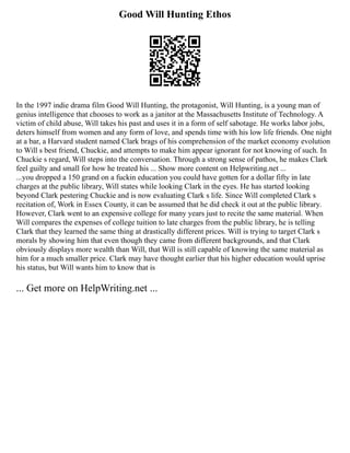 Good Will Hunting Ethos
In the 1997 indie drama film Good Will Hunting, the protagonist, Will Hunting, is a young man of
genius intelligence that chooses to work as a janitor at the Massachusetts Institute of Technology. A
victim of child abuse, Will takes his past and uses it in a form of self sabotage. He works labor jobs,
deters himself from women and any form of love, and spends time with his low life friends. One night
at a bar, a Harvard student named Clark brags of his comprehension of the market economy evolution
to Will s best friend, Chuckie, and attempts to make him appear ignorant for not knowing of such. In
Chuckie s regard, Will steps into the conversation. Through a strong sense of pathos, he makes Clark
feel guilty and small for how he treated his ... Show more content on Helpwriting.net ...
...you dropped a 150 grand on a fuckin education you could have gotten for a dollar fifty in late
charges at the public library, Will states while looking Clark in the eyes. He has started looking
beyond Clark pestering Chuckie and is now evaluating Clark s life. Since Will completed Clark s
recitation of, Work in Essex County, it can be assumed that he did check it out at the public library.
However, Clark went to an expensive college for many years just to recite the same material. When
Will compares the expenses of college tuition to late charges from the public library, he is telling
Clark that they learned the same thing at drastically different prices. Will is trying to target Clark s
morals by showing him that even though they came from different backgrounds, and that Clark
obviously displays more wealth than Will, that Will is still capable of knowing the same material as
him for a much smaller price. Clark may have thought earlier that his higher education would uprise
his status, but Will wants him to know that is
... Get more on HelpWriting.net ...
 