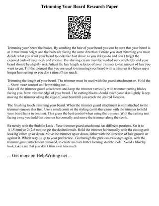 Trimming Your Beard Research Paper
Trimming your beard the basics. By combing the hair of your beard you can be sure that your beard is
at it maximum height and the hairs are facing the same direction. Before you start trimming you must
decide what you want your beard to look like.Just shave as you always do and don t forget the
exposed parts of your neck and cheeks. The shaving cream must be washed out completely and your
beard should be slightly wet. Adjust the hair length selector of your trimmer to the amount of hair you
want to cut. Till the moment that you are used to trimming your beard with a trimmer it s better use a
longer hair setting so you don t trim off too much.
Trimming the length of your beard. The trimmer must be used with the guard attachment on. Hold the
... Show more content on Helpwriting.net ...
Take off the trimmer guard attachment and keep the trimmer vertically with trimmer cutting blades
facing you. Now trim the edge of your beard. The cutting blades should touch your skin lightly. Keep
moving the trimmer along the edge of your beard till you reach the desired location.
The finishing touch trimming your beard. When the trimmer guard attachment is still attached to the
trimmer remove this first. Use a small comb or the styling comb that came with the trimmer to hold
your beard hairs in position. This gives the best control when using the trimmer. With the cutting unit
facing away you hold the trimmer horizontally and move the trimmer along the comb.
Be trendy with the Stubble Look . Your trimmer guard attachment has different postions. Set it to
1(1.5 mm) or 2 (2.5 mm) to get the desired result. Hold the trimmer horizontally with the cutting unit
looking either up or down. Move the trimmer up or down, either with the direction of hair growth or
against it. Which way, is up to your preference.. Go through the previous two steps again, with the
trimmer guard attachment removed, to create an even better looking stubble look . Avoid a blotchy
look, take care that you don t trim awat too much
... Get more on HelpWriting.net ...
 