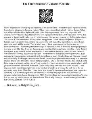 The Three Reasons Of Japanese Culture
I have three reasons of studying tea ceremony. First reason is that I wanted to revise Japanese culture.
I am always interested in Japanese culture. When I was a junior high school, I played Kendo. When I
was a high school student, I played Kyudo. From these experiences, I was very impressed with
Japanese culture because I could understand how Japanese culture thinks and cares other people. For
example in Kendo and Kyudo, even if I win the game, I do not have to show my feeling to the others.
The reason of this is to respect and appreciate an opponent. I think it is very important thing as a
human. Everyone cannot live alone so we need to live with supporting each other. To support each
other, that spirit will be needed. That is why I love ... Show more content on Helpwriting.net ...
First reason is that I wanted to get the knowledge of Japanese culture as Japanese. Some people say it
is wrong to say like this, if you are Japanese, you must be able to play Sumo wrestling . I also think it
is not good to say or think in that way however, I want to know Japanese culture because I want to
value Japanese identity. Second reason is that I wanted to have more friends through the class. I am
not good at communicating with people so I do not have so many friends. However, I thought I could
make friends by drinking green tea because I think one of the purposes of tea ceremony is to meet new
friends. That is why I took this class with believing to be able to have new friends. As a result, I could
have many new friends and they are all kind people. As I expected, tea ceremony was the place, which
gives the wonderful encounter. Moreover, I could really enjoy this class with other students. Third
reason is that I want to make green tea to my mother. When I was a young, she took me to the tea
ceremony many times. Therefore I could know how beautiful Japanese culture is and how elegant tea
ceremony is. If I did not experience tea ceremony, I would not recognize the wonderfulness of
Japanese culture and choose this university APU. Therefore I can have a good experience in APU now.
It is because my mother taught me these cultures. That is why I thought I want to make green tea for
her with my gratitude. However, I did
... Get more on HelpWriting.net ...
 