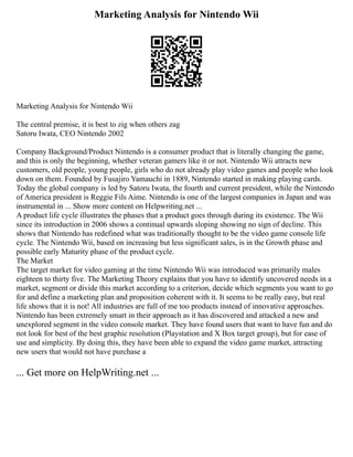 Marketing Analysis for Nintendo Wii
Marketing Analysis for Nintendo Wii
The central premise, it is best to zig when others zag
Satoru Iwata, CEO Nintendo 2002
Company Background/Product Nintendo is a consumer product that is literally changing the game,
and this is only the beginning, whether veteran gamers like it or not. Nintendo Wii attracts new
customers, old people, young people, girls who do not already play video games and people who look
down on them. Founded by Fusajiro Yamauchi in 1889, Nintendo started in making playing cards.
Today the global company is led by Satoru Iwata, the fourth and current president, while the Nintendo
of America president is Reggie Fils Aime. Nintendo is one of the largest companies in Japan and was
instrumental in ... Show more content on Helpwriting.net ...
A product life cycle illustrates the phases that a product goes through during its existence. The Wii
since its introduction in 2006 shows a continual upwards sloping showing no sign of decline. This
shows that Nintendo has redefined what was traditionally thought to be the video game console life
cycle. The Nintendo Wii, based on increasing but less significant sales, is in the Growth phase and
possible early Maturity phase of the product cycle.
The Market
The target market for video gaming at the time Nintendo Wii was introduced was primarily males
eighteen to thirty five. The Marketing Theory explains that you have to identify uncovered needs in a
market, segment or divide this market according to a criterion, decide which segments you want to go
for and define a marketing plan and proposition coherent with it. It seems to be really easy, but real
life shows that it is not! All industries are full of me too products instead of innovative approaches.
Nintendo has been extremely smart in their approach as it has discovered and attacked a new and
unexplored segment in the video console market. They have found users that want to have fun and do
not look for best of the best graphic resolution (Playstation and X Box target group), but for ease of
use and simplicity. By doing this, they have been able to expand the video game market, attracting
new users that would not have purchase a
... Get more on HelpWriting.net ...
 