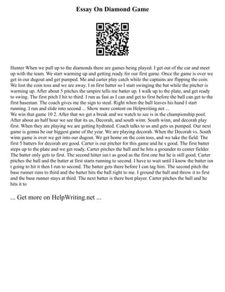 Essay On Diamond Game
Hunter When we pull up to the diamonds there are games being played. I get out of the car and meet
up with the team. We start warming up and getting ready for our first game. Once the game is over we
get in our dugout and get pumped. Me and carter play catch while the captains are flipping the coin.
We lost the coin toss and we are away. I m first batter so I start swinging the bat while the pitcher is
warming up. After about 5 pitches the umpire tells me batter up. I walk up to the plate, and get ready
to swing. The first pitch I hit to third. I run as fast as I can and get to first before the ball can get to the
first baseman. The coach gives me the sign to steal. Right when the ball leaves his hand I start
running. I run and slide into second ... Show more content on Helpwriting.net ...
We win that game 10 2. After that we get a break and we watch to see is in the championship pool.
After about an half hour we see that its us, Decorah, and south winn. South winn, and decorah play
first. When they are playing we are getting hydrated. Coach talks to us and gets us pumped. Our next
game is gonna be our biggest game of the year. We are playing decorah. When the Decorah vs. South
winn game is over we get into our dugout. We get home on the coin toss, and we take the field. The
first 5 batters for decorah are good. Carter is our pitcher for this game and he s good. The first batter
steps up to the plate and we get ready. Carter pitches the ball and he hits a grounder to center fielder.
The batter only gets to first. The second hitter isn t as good as the first one but he is still good. Carter
pitches the ball and the batter at first starts running to second. I have to wait until I know the batter isn
t going to hit it then I run to second. The batter gets there before I can tag him. The second pitch the
base runner runs to third and the batter hits the ball right to me. I ground the ball and throw it to first
and the base runner stays at third. The next batter is there best player. Carter pitches the ball and he
hits it to
... Get more on HelpWriting.net ...
 