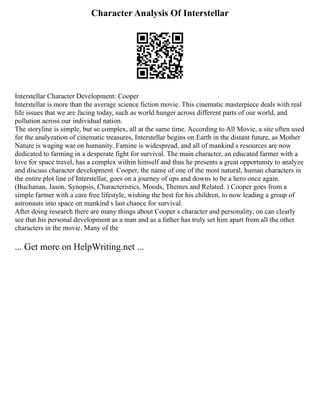Character Analysis Of Interstellar
Interstellar Character Development: Cooper
Interstellar is more than the average science fiction movie. This cinematic masterpiece deals with real
life issues that we are facing today, such as world hunger across different parts of our world, and
pollution across our individual nation.
The storyline is simple, but so complex, all at the same time. According to All Movie, a site often used
for the analyzation of cinematic treasures, Interstellar begins on Earth in the distant future, as Mother
Nature is waging war on humanity. Famine is widespread, and all of mankind s resources are now
dedicated to farming in a desperate fight for survival. The main character, an educated farmer with a
love for space travel, has a complex within himself and thus he presents a great opportunity to analyze
and discuss character development. Cooper, the name of one of the most natural, human characters in
the entire plot line of Interstellar, goes on a journey of ups and downs to be a hero once again.
(Buchanan, Jason. Synopsis, Characteristics, Moods, Themes and Related. ) Cooper goes from a
simple farmer with a care free lifestyle, wishing the best for his children, to now leading a group of
astronauts into space on mankind s last chance for survival.
After doing research there are many things about Cooper s character and personality, on can clearly
see that his personal development as a man and as a father has truly set him apart from all the other
characters in the movie. Many of the
... Get more on HelpWriting.net ...
 