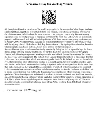 Persuasive Essay On Working Women
All through the historical backdrop of the world, segregation in the sum total of what shapes has been
a consistent fight. regardless of whether its race, sex, religion, convictions, appearance or whatever
else that makes one individual not the same as another, it s going on consistently. One noteworthy
separation issue the total populace is engaging, happens in the work put. Ladies, who are as similarly
prepared and instructed, and with an indistinguishable affair from men are not getting equivalent pay.
In January 2009, President Obama signaled his commitment to improve the lives of working women
with the signing of the Lilly Ledbetter Fair Pay Restoration Act. By signing this act into law, President
Obama signed a significant shift in ... Show more content on Helpwriting.net ...
She would never again be reliant on her family monetarily. Being hitched at a youthful age, be that as
it may, ended up being fiscally troublesome for her too. Ledbetter landed a position with General
Electric and following two years of working there she was laid off. Around the season of the cutback,
she discovered she was pregnant. The cutback from General Electric turned out to be an open door for
Ledbetter to be a homemaker, which was something to be thankful for, in both her and her better half s
eyes. Her significant other additionally worked at General Electric, however the plant shut two years
after the fact so he found a vocation functioning as a permit auditor for the province. In the mean time,
they had a moment kid they expected to accommodate. When both of the youngsters were in school,
Ledbetter needed to re enter the workforce to help accommodate her family. Ledbetter needed her kids
to have a school training. Her child had a discourse advancement issue, which involved counseling a
specialist. Given these objectives and costs it is not hard to see that her better half would not have the
capacity to monetarily give on his pay alone. Ledbetter reemerged the workforce with an occupation at
H R Block, where she arranged charges for a long time some time recently being laid off. She went
ahead to work at a school in the budgetary guide office. While working there, H R Block offered her
an administrative
... Get more on HelpWriting.net ...
 