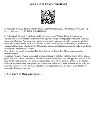 Paul s Letter Chapter Summary
E. Randolph Richards. Paul and First Century Letter Writing England.: InterVarsity Press, 2004 Pp.
I+252, Soft cover, $32.15. ISBN 9781844740666
In E. Randolph Richards book, Paul and First Century Letter Writing, Richards begins with
explanations as to why letters in antiquity would give us insight to the people writing and receiving
them, as well as how Paul s and other letters from antiquity gives us a broader perspective of those
times. The purpose of this book is to illustrate the basic mechanics of letter writing, explain how it
was part of the culture of antiquity (p. 15) and also showcases Richards perspective on how we should
examine and interpret Paul s letters.
Paul s letters are mostly remembered for their rhetoric but Richards ... Show more content on
Helpwriting.net ...
Moreover, Richards offers a less agreed upon perspective by scholars on the notion of interpolations,
preformed material and coauthors in Paul s letters as all being authorized and approved by Paul in the
final draft before dispatch. This book is organized and flows nicely from one chapter to the next as
Richards places emphasis on explanations, references to other well known writers from antiquity and
historical context. As well, Richards includes a succinct conclusion at the end of every chapter to
summarize his arguments and
... Get more on HelpWriting.net ...
 