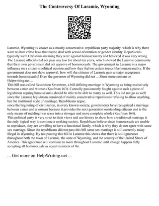 The Controversy Of Laramie, Wyoming
Laramie, Wyoming is known as a mostly conservative, republican party majority, which is why there
were no hate crime laws that had to deal with sexual orientation or gender identity. Republicans
typically were Christians meaning they were against homosexuality and believed it was very wrong.
The Laramie officials did not pass any law for about ten years, which showed the Laramie community
that their own government did not approve of homosexuals. The government in Laramie is a major
influence on a citizen s political opinion and how they feel on certain topics like homosexuality. If the
government does not show approval, how will the citizens of Laramie gain a major acceptance
towards homosexuals? Even the governor of Wyoming did not ... Show more content on
Helpwriting.net ...
This bill was called Resolution Seventeen, a bill defining marriage in Wyoming as being exclusively
between a man and woman (Kaufman 163). Connolly passionately fought against such a piece of
legislation arguing homosexuals should be able to be able to marry as well. This did not go as well
since the Laramie legislation consisted of mainly conservative republicans refusing to allow anything,
but the traditional style of marriage. Republicans argue,
since the beginning of civilization, in every known society, governments have recognized a marriage
between a man and a woman because it provides the next generation outstanding citizens and is the
only means of melding two sexes into a stronger and more complete whole (Kaufman 164).
This political party is very strict to their views and use history to show how a traditional marriage is
the only logical way to continue a working society. Republican believe since homosexuals are unable
to reproduce, they are unwilling to have a functional family, which is why they do not agree with same
sex marriage. Since the republicans did not pass this bill same sex marriage is still currently today
illegal in Wyoming. By not passing this bill in Laramie this shows that there is still ignorance
throughout both the town of Laramie, the state of Wyoming, and the country of the United States of
America. This ignorance will continue to roam throughout Laramie until change happens fully
accepting all homosexuals as equal members of the
... Get more on HelpWriting.net ...
 