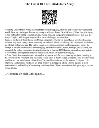 The Threat Of The United States Army
While the United States Army is dedicated to promoting peace, stability and security throughout the
world, there are challenges that are necessary to address. Russia, North Korea, China, Iran, the rising
of non state actors in the Middle East, and future strategic campaigns all present issues that face the
Army. Coupled with budget sequestration, these challenges are amplified.
Russia is the largest threat facing the United States [25]. The threat from Russia specifically comes
from not only their supply of nuclear weapons and their advanced military, but their intent behind the
use of their military power. The state s recent aggression against surrounding countries shows the
attempt to reclaim international influence [25]. Their behavior in Crimea, Georgia, and Ukraine, has
prompted the global community to rethink security in Europe. [25] Russian nationalism, and a desire
to recoup their prestige from the cold war is an invitation for confrontation [25].
In Asia, North Korea continues to test nuclear weapons, and the oppressive regime is threatening to
the security in the continent, and especially to our allies in South Korea. Currently there are more than
a million service members on either side of the demilitarized zone on the Korean Peninsula [25].
Therefore vigilance and readiness are a top priority in the region. China s recent actions in their
modernization and buildup of the county s military show China s assertion of their growing economic
power. China,
... Get more on HelpWriting.net ...
 