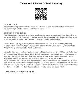 Causes And Solutions Of Food Insecurity
INTRODUCTION
This report will explore the impacts, causes and solutions of food insecurity and other contextual
factors relating to Chad s economic and financial crisis.
STATEMENT OF FINDINGS
Food security exists when everyone in the population has access to enough nutritious food to live an
active and health life. In Chad there is no food security, because not everyone has enough food to eat.
In fact, according to World Food Program 25 34.9% of Chad is undernourished.
Chad is Africa s 5th largest nation, known for its sacred Chad Lake. It has seven neighbouring
countries whom are Sudan, Niger, Libya, Central African Republic, Cameroon, Nigeria and Darfur.
Altogether they are all resided in North East Africa.
Currently, Chad has 14 million populations and 14.28 deaths occur in every 1000 people. Sadly, Chad
has the 6th highest death rate in the world. The life expectancy for females is only 52.7 years and the
male life expectancy is 50.8 years. In comparison to Germany, Chad s longevity statistics has a
tremendous differ in the life expectancy, incomes and health care by at least 48%.
At the moment, Chad s citizens have a low income, a loss of education and an alarming lack of health
care. According to the Central Intelligence Agency (CIA), only 40.2% of the population can read and
write. In addition, not only do Chad lack education, but only 87.9% have access to sanitation facilities
and there is only 36% school enrolment within the country. Some major contextual
... Get more on HelpWriting.net ...
 