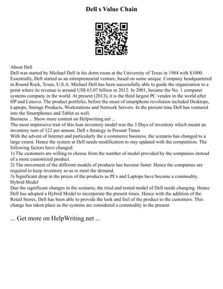Dell s Value Chain
About Dell
Dell was started by Michael Dell in his dorm room at the University of Texas in 1984 with $1000.
Essentially, Dell started as an entrepreneurial venture, based on some unique. Company headquartered
in Round Rock, Texas, U.S.A. Michael Dell has been successfully able to guide the organization to a
point where its revenue is around US$ 63.07 billion in 2012. In 2001, became the No. 1 computer
systems company in the world. At present (2013), it is the third largest PC vendor in the world after
HP and Lenovo. The product portfolio, before the onset of smartphone revolution included Desktops,
Laptops, Storage Products, Workstations and Network Servers. In the present time Dell has ventured
into the Smartphones and Tablet as well.
Business ... Show more content on Helpwriting.net ...
The most impressive trait of this lean inventory model was the 3 Days of inventory which meant an
inventory turn of 122 per annum. Dell s Strategy in Present Times
With the advent of Internet and particularly the e commerce business, the scenario has changed to a
large extent. Hence the system at Dell needs modification to stay updated with the competition. The
following factors have changed:
1) The customers are willing to choose from the number of model provided by the companies instead
of a more customized product.
2) The movement of the different models of products has become faster. Hence the companies are
required to keep inventory so as to meet the demand.
3) Significant drop in the prices of the products as PCs and Laptops have become a commodity.
Hybrid Model
Due the significant changes in the scenario, the tried and tested model of Dell needs changing. Hence
Dell has adopted a Hybrid Model to incorporate the present times. Hence with the addition of the
Retail Stores, Dell has been able to provide the look and feel of the product to the customers. This
change has taken place as the systems are considered a commodity in the present
... Get more on HelpWriting.net ...
 