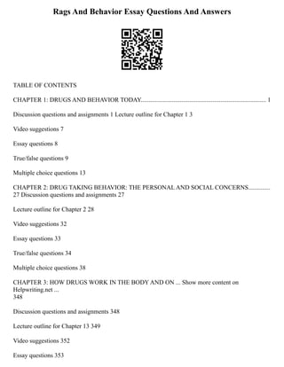 Rags And Behavior Essay Questions And Answers
TABLE OF CONTENTS
CHAPTER 1: DRUGS AND BEHAVIOR TODAY................................................................................ 1
Discussion questions and assignments 1 Lecture outline for Chapter 1 3
Video suggestions 7
Essay questions 8
True/false questions 9
Multiple choice questions 13
CHAPTER 2: DRUG TAKING BEHAVIOR: THE PERSONAL AND SOCIAL CONCERNS..............
27 Discussion questions and assignments 27
Lecture outline for Chapter 2 28
Video suggestions 32
Essay questions 33
True/false questions 34
Multiple choice questions 38
CHAPTER 3: HOW DRUGS WORK IN THE BODY AND ON ... Show more content on
Helpwriting.net ...
348
Discussion questions and assignments 348
Lecture outline for Chapter 13 349
Video suggestions 352
Essay questions 353
 