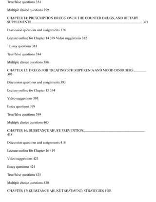 True/false questions 354
Multiple choice questions 359
CHAPTER 14: PRESCRIPTION DRUGS, OVER THE COUNTER DRUGS, AND DIETARY
SUPPLEMENTS................................................................................................................................. 378
Discussion questions and assignments 378
Lecture outline for Chapter 14 379 Video suggestions 382
` Essay questions 383
True/false questions 384
Multiple choice questions 388
CHAPTER 15: DRUGS FOR TREATING SCHIZOPHRENIAAND MOOD DISORDERS...............
393
Discussion questions and assignments 393
Lecture outline for Chapter 15 394
Video suggestions 395
Essay questions 398
True/false questions 399
Multiple choice questions 403
CHAPTER 16: SUBSTANCE ABUSE PREVENTION........................................................................
418
Discussion questions and assignments 418
Lecture outline for Chapter 16 419
Video suggestions 423
Essay questions 424
True/false questions 425
Multiple choice questions 430
CHAPTER 17: SUBSTANCE ABUSE TREATMENT: STRATEGIES FOR
 