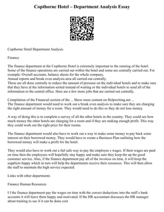Copthorne Hotel – Department Analysis Essay
Copthorne Hotel Department Analysis
Finance
The finance department at the Copthorne Hotel is extremely important to the running of the hotel.
Some of the finance operations are carried out within the hotel and some are centrally carried out. For
example: Overall accounts, balance sheets for the whole company,
Annual reports and break even analysis area all carried out centrally.
These are all done centrally to reduce the amount of pressure on the individual hotels and to make sure
that they have al the information sorted instead of waiting or the individual hotels to send all of the
information to the central office. Here are a few more jobs that are carried out centrally.
Compilation of the Financial section of the ... Show more content on Helpwriting.net ...
The finance department would need to work out a break even analysis to make sure they are charging
the right amount of money for a room. They would need to do this so they do not lose money.
A way of doing this is to complete a survey of all the other hotels in the country. They could see how
much money the other hotels are charging for a room and if they are making enough profit. This way
they could work out the right price for their rooms.
The finance department would also have to work out a way to make some money to pay back some
interest on their borrowed money. They would have to create a Business Plan outlining how the
borrowed money will make a profit for the hotel.
They would also have to work out a fail safe way to pay the employee s wages. If their wages are paid
on time then the employees will hopefully stay happy and make sure they keep the up the good
customer service. Also, if the finance department pay all of the invoices on time, it will keep the
suppliers happy which in turn will help the departments receive their resources. This will then allow
the staff to maintain the high service expected.
Links with other departments
Finance Human Resources
I f the finance department pay the wages on time with the correct deductions into the staff s bank
accounts it will leave them happy and motivated. If the HR accountant discusses the HR manager
about training to see if it can be done cost
 