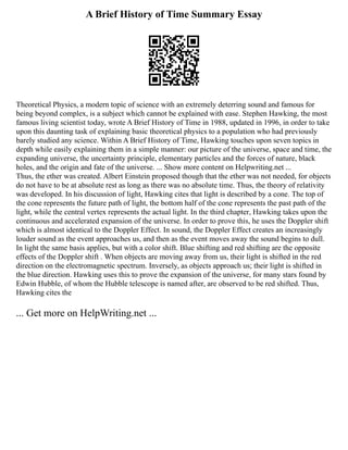 A Brief History of Time Summary Essay
Theoretical Physics, a modern topic of science with an extremely deterring sound and famous for
being beyond complex, is a subject which cannot be explained with ease. Stephen Hawking, the most
famous living scientist today, wrote A Brief History of Time in 1988, updated in 1996, in order to take
upon this daunting task of explaining basic theoretical physics to a population who had previously
barely studied any science. Within A Brief History of Time, Hawking touches upon seven topics in
depth while easily explaining them in a simple manner: our picture of the universe, space and time, the
expanding universe, the uncertainty principle, elementary particles and the forces of nature, black
holes, and the origin and fate of the universe. ... Show more content on Helpwriting.net ...
Thus, the ether was created. Albert Einstein proposed though that the ether was not needed, for objects
do not have to be at absolute rest as long as there was no absolute time. Thus, the theory of relativity
was developed. In his discussion of light, Hawking cites that light is described by a cone. The top of
the cone represents the future path of light, the bottom half of the cone represents the past path of the
light, while the central vertex represents the actual light. In the third chapter, Hawking takes upon the
continuous and accelerated expansion of the universe. In order to prove this, he uses the Doppler shift
which is almost identical to the Doppler Effect. In sound, the Doppler Effect creates an increasingly
louder sound as the event approaches us, and then as the event moves away the sound begins to dull.
In light the same basis applies, but with a color shift. Blue shifting and red shifting are the opposite
effects of the Doppler shift . When objects are moving away from us, their light is shifted in the red
direction on the electromagnetic spectrum. Inversely, as objects approach us; their light is shifted in
the blue direction. Hawking uses this to prove the expansion of the universe, for many stars found by
Edwin Hubble, of whom the Hubble telescope is named after, are observed to be red shifted. Thus,
Hawking cites the
... Get more on HelpWriting.net ...
 