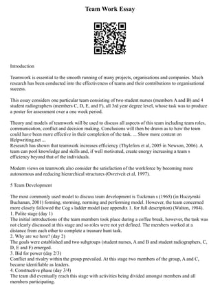 Team Work Essay
Introduction
Teamwork is essential to the smooth running of many projects, organisations and companies. Much
research has been conducted into the effectiveness of teams and their contributions to organisational
success.
This essay considers one particular team consisting of two student nurses (members A and B) and 4
student radiographers (members C, D, E, and F), all 3rd year degree level, whose task was to produce
a poster for assessment over a one week period.
Theory and models of teamwork will be used to discuss all aspects of this team including team roles,
communication, conflict and decision making. Conclusions will then be drawn as to how the team
could have been more effective in their completion of the task. ... Show more content on
Helpwriting.net ...
Research has shown that teamwork increases efficiency (Thylefors et al, 2005 in Newson, 2006). A
team can pool knowledge and skills and, if well motivated, create energy increasing a team s
efficiency beyond that of the individuals.
Modern views on teamwork also consider the satisfaction of the workforce by becoming more
autonomous and reducing hierarchical structures (Ovretveit et al, 1997).
5 Team Development
The most commonly used model to discuss team development is Tuckman s (1965) (in Huczynski
Buchanan, 2001) forming, storming, norming and performing model. However, the team concerned
more closely followed the Cog s ladder model (see appendix 1. for full description) (Walton, 1984).
1. Polite stage (day 1)
The initial introductions of the team members took place during a coffee break, however, the task was
not clearly discussed at this stage and so roles were not yet defined. The members worked at a
distance from each other to complete a treasure hunt task.
2. Why are we here? (day 2)
The goals were established and two subgroups (student nurses, A and B and student radiographers, C,
D, E and F) emerged.
3. Bid for power (day 2/3)
Conflict and rivalry within the group prevailed. At this stage two members of the group, A and C,
became identifiable as leaders.
4. Constructive phase (day 3/4)
The team did eventually reach this stage with activities being divided amongst members and all
members participating.
 