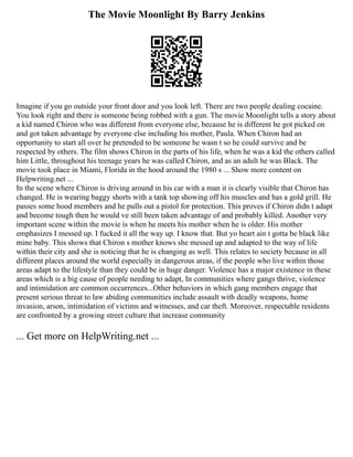 The Movie Moonlight By Barry Jenkins
Imagine if you go outside your front door and you look left. There are two people dealing cocaine.
You look right and there is someone being robbed with a gun. The movie Moonlight tells a story about
a kid named Chiron who was different from everyone else, because he is different he got picked on
and got taken advantage by everyone else including his mother, Paula. When Chiron had an
opportunity to start all over he pretended to be someone he wasn t so he could survive and be
respected by others. The film shows Chiron in the parts of his life, when he was a kid the others called
him Little, throughout his teenage years he was called Chiron, and as an adult he was Black. The
movie took place in Miami, Florida in the hood around the 1980 s ... Show more content on
Helpwriting.net ...
In the scene where Chiron is driving around in his car with a man it is clearly visible that Chiron has
changed. He is wearing baggy shorts with a tank top showing off his muscles and has a gold grill. He
passes some hood members and he pulls out a pistol for protection. This proves if Chiron didn t adapt
and become tough then he would ve still been taken advantage of and probably killed. Another very
important scene within the movie is when he meets his mother when he is older. His mother
emphasizes I messed up. I fucked it all the way up. I know that. But yo heart ain t gotta be black like
mine baby. This shows that Chiron s mother knows she messed up and adapted to the way of life
within their city and she is noticing that he is changing as well. This relates to society because in all
different places around the world especially in dangerous areas, if the people who live within those
areas adapt to the lifestyle than they could be in huge danger. Violence has a major existence in these
areas which is a big cause of people needing to adapt, In communities where gangs thrive, violence
and intimidation are common occurrences...Other behaviors in which gang members engage that
present serious threat to law abiding communities include assault with deadly weapons, home
invasion, arson, intimidation of victims and witnesses, and car theft. Moreover, respectable residents
are confronted by a growing street culture that increase community
... Get more on HelpWriting.net ...
 