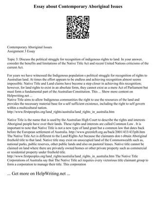 Essay about Contemporary Aboriginal Issues
Contemporary Aboriginal Issues
Assignment 3 Essay
Topic 3: Discuss the political struggle for recognition of indigenous rights to land. In your answer,
consider the benefits and limitations of the Native Title Act and recent United Nations criticisms of the
current Act.
For years we have witnessed the Indigenous population s political struggle for recognition of rights to
Australian land. At times the effort appears to be endless and achieving recognition almost seems
impossible. Native Title and Land claims have become a step closer in achieving this recognition;
however, for land rights to exist in an absolute form, they cannot exist as a mere Act of Parliament but
must form a fundamental part of the Australian Constitution. This ... Show more content on
Helpwriting.net ...
Native Title aims to allow Indigenous communities the right to use the resources of the land and
provides the necessary material base for a self sufficient existence, including the right to self govern
within a multicultural nation.
http://www.firstpeoples.org/land_rights/australia/land_rights_in_australia.htm
Native Title is the name that is used by the Australian High Court to describe the rights and interests
Aboriginal people have over their lands. These rights and interests are called Common Law . It is
important to note that Native Title is not a new type of land grant but a common law that dates back
before the European settlement of Australia. http://www.greenleft.org.au/back/2001/433/433pl6.htm
The Native Title Act is different to the Land Rights Act because the claimants don t obtain Aboriginal
freehold title to that land. Native title may exist on unoccupied land of the Commonwealth such as,
national parks, public reserves, other public lands and also on pastoral leases. Native title cannot be
claimed on land where there are privately owned homes or other private property such as commercial
or residential property under freehold title.
http://www.firstpeoples.org/land_rights/australia/land_rights_in_australia.htm The Native Title
Corporations of Australia say that The Native Title act requires every victorious title claimant group to
form a corporation to manage their title. This corporation
... Get more on HelpWriting.net ...
 