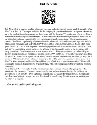 Dish Network
Dish Network is a premier satellite television provider and is the second largest satellite provider after
DirecTV in the U.S. The target audience for the company is customers between the ages of 18 40 who
are in the market for an Internet service that comes with the Internet TV service and who are willing to
embrace new technology like the Hopper. Dish also targets different ethnic groups such as Indian, by
providing International channels, thereby, building emotional connections with a wider audience.
Product Dish Network primarily offers satellite television with various channel packages that include
International packages such as DishLATINO which offers Spanish programming. It also offers high
speed internet service as well as provides bundling options which allow customers to bundle services
such as TV, Internet and phone packages for a lesser price. In order to appeal to the technologically
savvy customers, Dish implemented a new feature called ... Show more content on Helpwriting.net ...
It offers multiple packages with prices ranging from $19.99 to $86.99 per month. Customers also have
the option to customize their package by adding international or sports channels to their package for as
low as $19.99 a month. Dish customers can save up to $420 a year when compared to its competitor
DirecTV. With competitors like Netflix and Hulu that offer lower prices are on the rise, Dish should
continue to maintain its competitive pricing strategy while offering products that are cutting edge and
innovative.
Place The Dish Network sells directly from the website or utilizes internal sales groups to sell its
products to the customers. The devices are then shipped to the customer through the mail and an
appointment is set up with a Dish technician to configure the device for the customer. The network
uses direct marketing techniques such as direct mail, telemarketing, direct response advertising and
the internet to target its
... Get more on HelpWriting.net ...
 