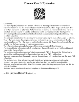 Pros And Cons Of Cybercrime
Cybercrime:
The meaning of cybercrime is the criminal activities on the computer or internet used to access
personal information and also business trade secrets to harm others. These illegal activities are done
by hackers and known as cybercrime. Cybercrime can be harmful or cause of threats for a person or
for whole national security or harmful for financial health. Cybercrime includes the illegal files
downloading and stealing millions of dollars from bank accounts and creating and distributing virus
on others computers.
Cybercrime is crime that involve computer or computer technology to harm others people on internet.
Then cybercrime means the compromise the any system or it resources or information or data by
unauthorized access. The cybercrime is unethical and more over it is illegal. Its result are attacker go
to jail or pay the heavy amount of penalty or punishment.
The cybercrime then activated when any ... Show more content on Helpwriting.net ...
For the confidential information or leak out of privacy the punishment is up to 5 million of fine and
imprison for 5 year or both.
The punishment of sending marketing/irritation messages is PKR 50 thousand fine if this crime is
repeated the punishment would be 3 month imprison and up to PKR 1 million fine.
If anyone creates a website for negative purpose the punishment is 3 year imprison and fine up to PKR
0.5 million.
The punishment for those who publish individual picture without permission or sending dirty
messages and unnecessary cyber interference is imprison for 1 year and fine up to 1 million.
If anyone interference in sensitive data of information system then imprison up to 7 year and fine up
to PKR 10 million.
If anyone access unauthorized data then imprison for 3 month and fine up to 50
... Get more on HelpWriting.net ...
 
