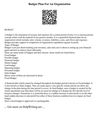 Budget Plan For An Organization
BUDGET
A budget is the estimation of revenue and expenses for a certain period of time. It is a microeconomic
concept relates with the tradeoff of one good to another. It is a quantified financial plan for an
organization which includes sales volume, revenues, liabilities, costs, cash flows and expenses.
Budget provides support in comparison of organization expenditure against its profit.
Types of Budget
Budget is not just about tracking your revenues, sales and costs it about to setting up your financial
goals and how to achieve them efficiently.
There are many kinds of budgets and their layouts. Some useful are listed below:
Fixed budget
Flexible budget
Financial budget
Master budget
Cash budget
Operating budget
Personnel budget
Sales budget
Below some of them are discussed in detail.
Fixed Budget
A financial plan which cannot be changed throughout the budget period is known as Fixed budget. It
is also known as Static budget. They are made upon a very specific criteria and do not allow any
change in the plan during the time period it covers. In fixed budget, once a budget is created for the
whole operational year then there will be no room for change in it despite the fact that the level of
business changes. Sometimes it is noted that there is a sudden increase in sales/profit or on the other
hand sudden decrease in sales/profit but either of these business condition have no impact on fixed
budget.
Once a fixed budget is approved it is unchangeable
... Get more on HelpWriting.net ...
 