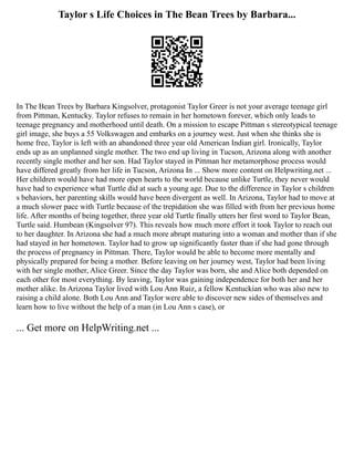 Taylor s Life Choices in The Bean Trees by Barbara...
In The Bean Trees by Barbara Kingsolver, protagonist Taylor Greer is not your average teenage girl
from Pittman, Kentucky. Taylor refuses to remain in her hometown forever, which only leads to
teenage pregnancy and motherhood until death. On a mission to escape Pittman s stereotypical teenage
girl image, she buys a 55 Volkswagen and embarks on a journey west. Just when she thinks she is
home free, Taylor is left with an abandoned three year old American Indian girl. Ironically, Taylor
ends up as an unplanned single mother. The two end up living in Tucson, Arizona along with another
recently single mother and her son. Had Taylor stayed in Pittman her metamorphose process would
have differed greatly from her life in Tucson, Arizona In ... Show more content on Helpwriting.net ...
Her children would have had more open hearts to the world because unlike Turtle, they never would
have had to experience what Turtle did at such a young age. Due to the difference in Taylor s children
s behaviors, her parenting skills would have been divergent as well. In Arizona, Taylor had to move at
a much slower pace with Turtle because of the trepidation she was filled with from her previous home
life. After months of being together, three year old Turtle finally utters her first word to Taylor Bean,
Turtle said. Humbean (Kingsolver 97). This reveals how much more effort it took Taylor to reach out
to her daughter. In Arizona she had a much more abrupt maturing into a woman and mother than if she
had stayed in her hometown. Taylor had to grow up significantly faster than if she had gone through
the process of pregnancy in Pittman. There, Taylor would be able to become more mentally and
physically prepared for being a mother. Before leaving on her journey west, Taylor had been living
with her single mother, Alice Greer. Since the day Taylor was born, she and Alice both depended on
each other for most everything. By leaving, Taylor was gaining independence for both her and her
mother alike. In Arizona Taylor lived with Lou Ann Ruiz, a fellow Kentuckian who was also new to
raising a child alone. Both Lou Ann and Taylor were able to discover new sides of themselves and
learn how to live without the help of a man (in Lou Ann s case), or
... Get more on HelpWriting.net ...
 