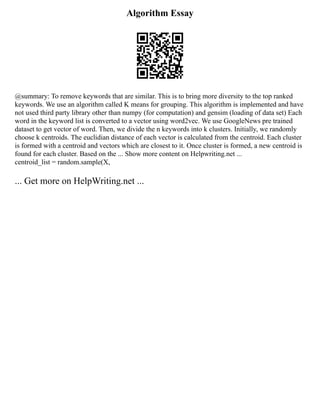 Algorithm Essay
@summary: To remove keywords that are similar. This is to bring more diversity to the top ranked
keywords. We use an algorithm called K means for grouping. This algorithm is implemented and have
not used third party library other than numpy (for computation) and gensim (loading of data set) Each
word in the keyword list is converted to a vector using word2vec. We use GoogleNews pre trained
dataset to get vector of word. Then, we divide the n keywords into k clusters. Initially, we randomly
choose k centroids. The euclidian distance of each vector is calculated from the centroid. Each cluster
is formed with a centroid and vectors which are closest to it. Once cluster is formed, a new centroid is
found for each cluster. Based on the ... Show more content on Helpwriting.net ...
centroid_list = random.sample(X,
... Get more on HelpWriting.net ...
 
