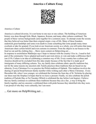 America s Culture Essay
America s Culture
America is cultural diversity. It is not home to one race or one culture. The building of American
history was done through Irish, Black, Japanese, Korean, and many other cultures combined. The
people of these various backgrounds came together for a common cause. To attempt create the society
that they believed was better than there original origin s way of life. Many of these founders
undertook great hardships and some even death to create something that some people many times
overlook or take for granted. If you look at our American society as a whole, you will notice that many
Americans share certain beliefs and even customs in common. From the objects in our houses to the
food we eat and the clothing they ... Show more content on Helpwriting.net ...
In response to assimilation Mukherjee says I hope to interact with the country I live in...I need to feel
part of the community I have adopted and need to put roots down, to vote and make a difference that I
can (119). Culture is an idea of celebrating a common way of life. Every country has a culture and
America should not be excluded from this idea simply because of the fact that it is made up of
immigrants of many differing cultures. Yes, my family does celebrate ethnic specific traditions but,
not for the same reasons my ancestors did. Family practices three traditions that are based on my
ethnicity. Every Christmas Eve we practice the Polish tradition of Oplatek. This tradition involves the
sharing of special bread between family member while wishing each other a Merry Christmas . Every
December 6th, when I was younger, we celebrated the German the feast day of St. Nicholas by placing
our shoes near the fireplace in hopes that he we leave a present. Finally, we also celebrate the polish
tradition of Packski Day or Fat Tuesday (Which is celebrated the day before Lent begins). I believe
that my family continues to celebrate these traditions because they are a fun , a way to bring the
family together, and my ancestor s celebrated them with pride because they identified who they were.
I am proud of who they were culturally, but I am more
... Get more on HelpWriting.net ...
 